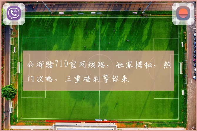 公海赌710官网线路，独家揭秘，热门攻略，三重福利等你来