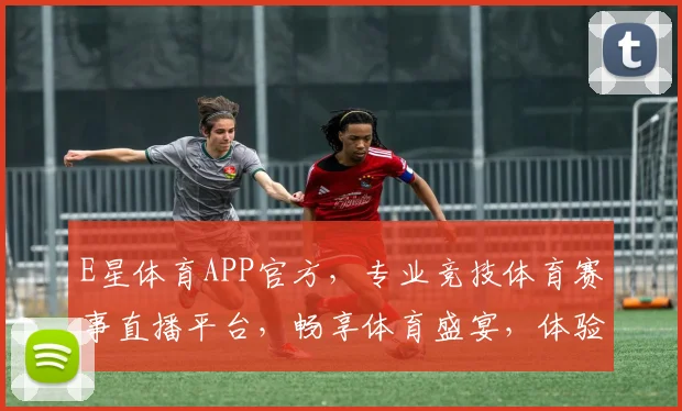 E星体育APP官方，专业竞技体育赛事直播平台，畅享体育盛宴，体验非凡竞技
