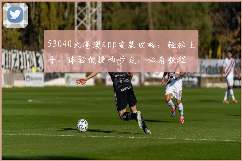 53040大港澳app安装攻略，轻松上手，体验便捷两步走，必看教程