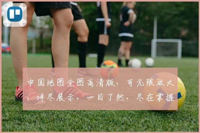中国地图全图高清版，可无限放大，详尽展示，一目了然，尽在掌握，必备珍藏，必看之选。