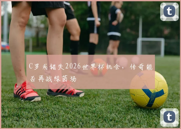 C罗或错失2026世界杯机会，传奇能否再战绿茵场