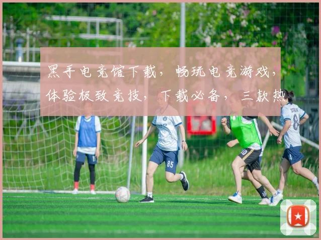 黑手电竞馆下载，畅玩电竞游戏，体验极致竞技，下载必备，三款热门游戏，不容错过