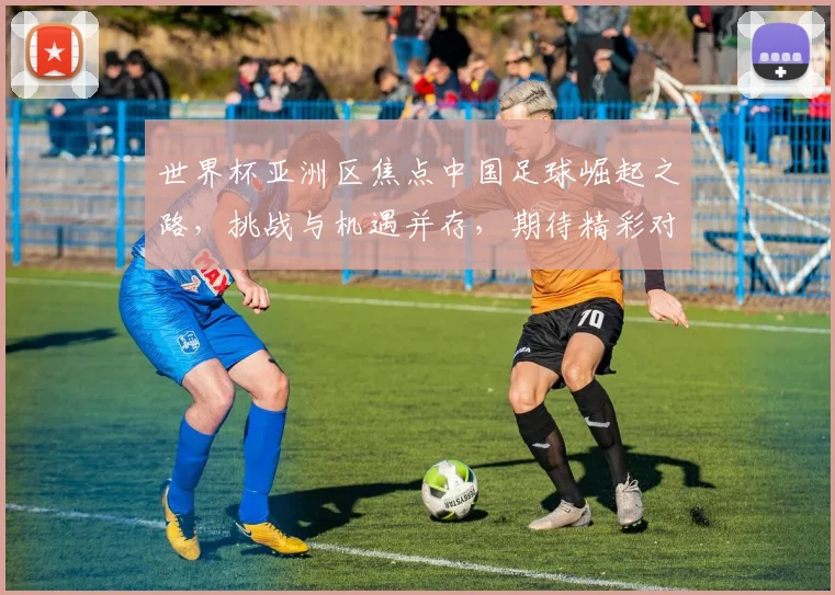 世界杯亚洲区焦点中国足球崛起之路，挑战与机遇并存，期待精彩对决，共鉴辉煌时刻。