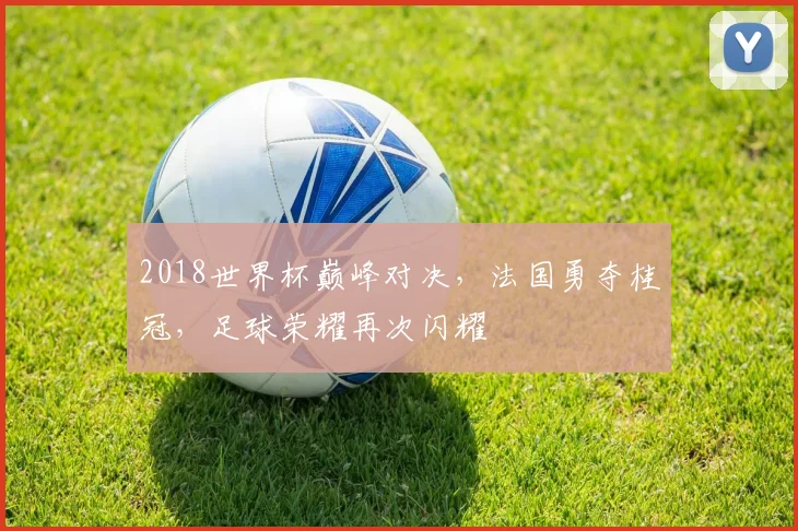 2018世界杯巅峰对决，法国勇夺桂冠，足球荣耀再次闪耀