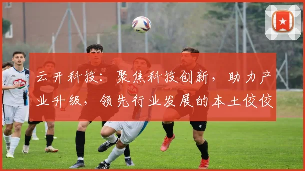 云开科技：聚焦科技创新，助力产业升级，领先行业发展的本土佼佼者