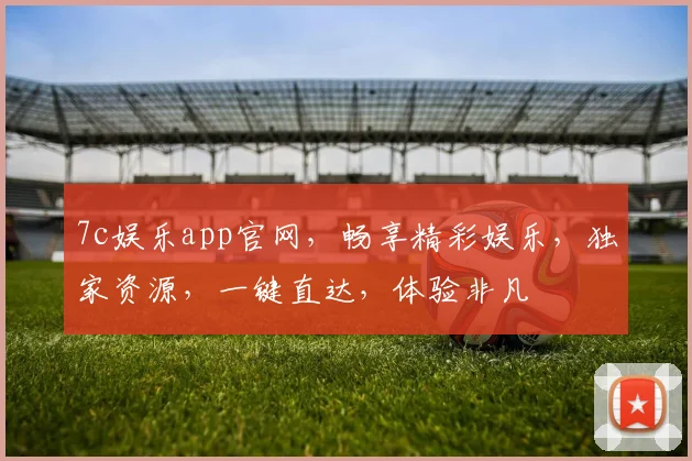 7c娱乐app官网，畅享精彩娱乐，独家资源，一键直达，体验非凡