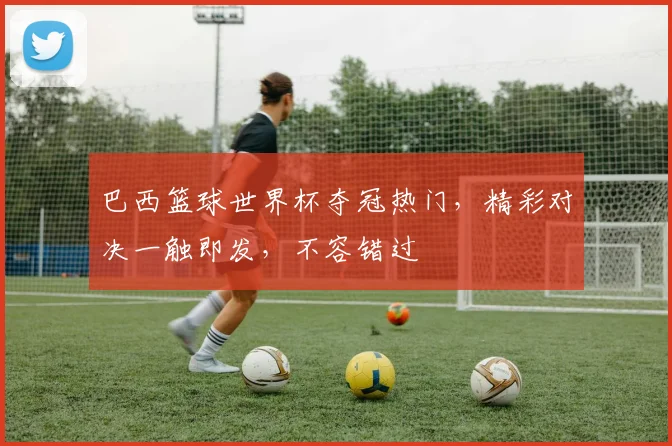 巴西篮球世界杯夺冠热门，精彩对决一触即发，不容错过